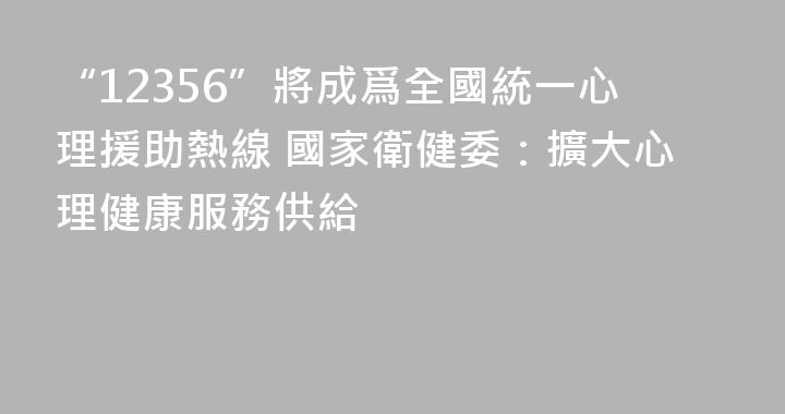 “12356”將成爲全國統一心理援助熱線 國家衛健委：擴大心理健康服務供給