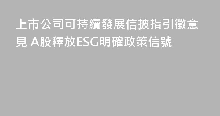 上市公司可持續發展信披指引徵意見 A股釋放ESG明確政策信號