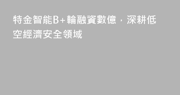 特金智能B+輪融資數億，深耕低空經濟安全領域