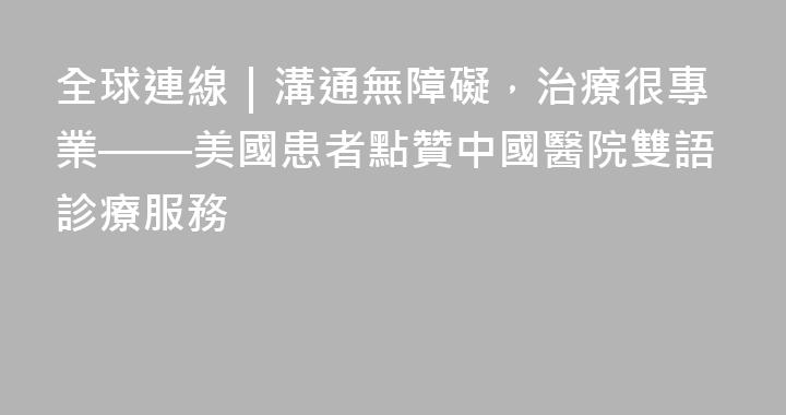全球連線｜溝通無障礙，治療很專業——美國患者點贊中國醫院雙語診療服務