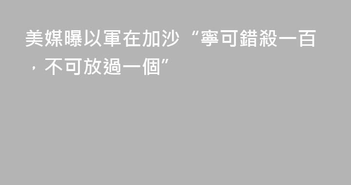 美媒曝以軍在加沙“寧可錯殺一百，不可放過一個”