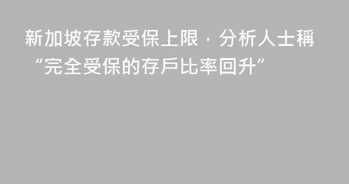 新加坡存款受保上限，分析人士稱“完全受保的存戶比率回升”