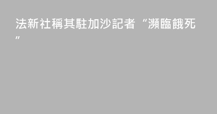 法新社稱其駐加沙記者“瀕臨餓死”