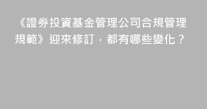 《證券投資基金管理公司合規管理規範》迎來修訂，都有哪些變化？