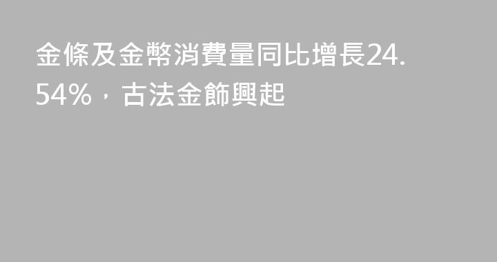 金條及金幣消費量同比增長24.54%，古法金飾興起