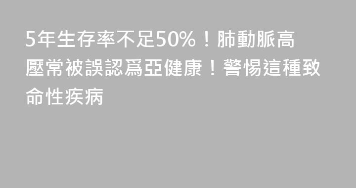 5年生存率不足50%！肺動脈高壓常被誤認爲亞健康！警惕這種致命性疾病