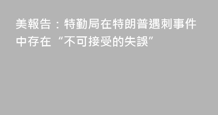 美報告：特勤局在特朗普遇刺事件中存在“不可接受的失誤”
