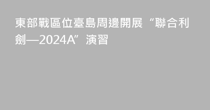 東部戰區位臺島周邊開展“聯合利劍—2024A”演習