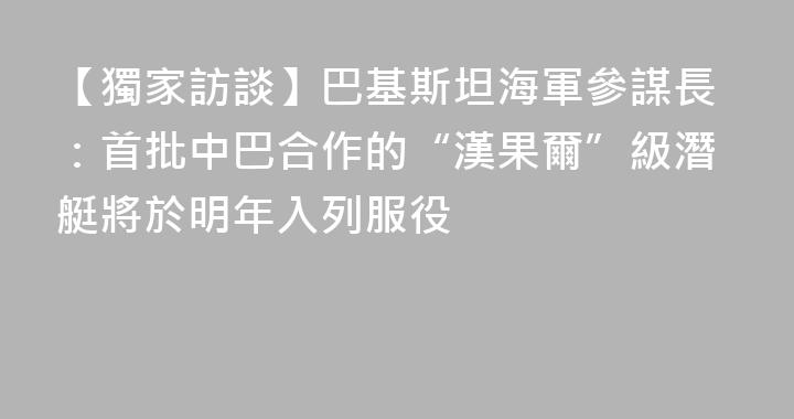 【獨家訪談】巴基斯坦海軍參謀長：首批中巴合作的“漢果爾”級潛艇將於明年入列服役