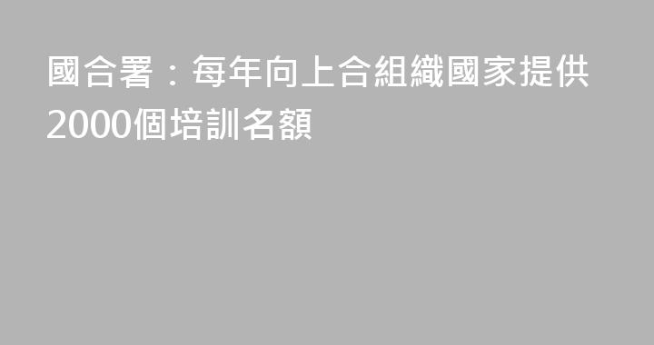 國合署：每年向上合組織國家提供2000個培訓名額