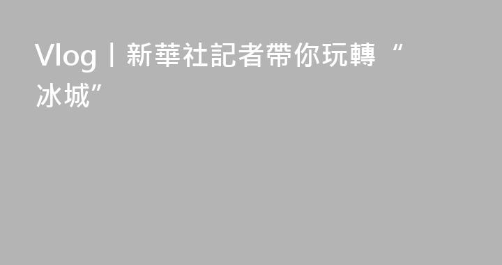 Vlog丨新華社記者帶你玩轉“冰城”