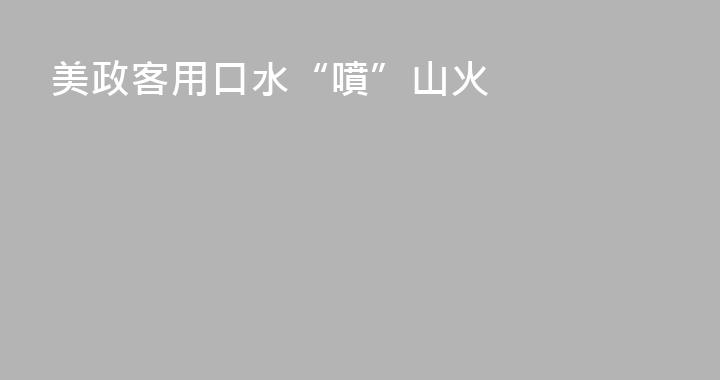 美政客用口水“噴”山火