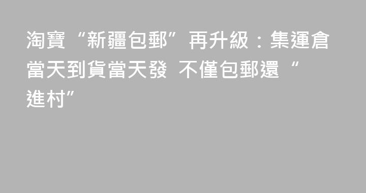 淘寶“新疆包郵”再升級：集運倉當天到貨當天發  不僅包郵還“進村”