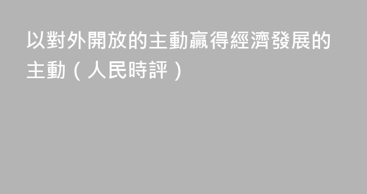 以對外開放的主動贏得經濟發展的主動（人民時評）