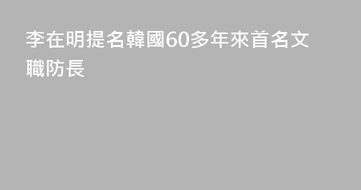 李在明提名韓國60多年來首名文職防長