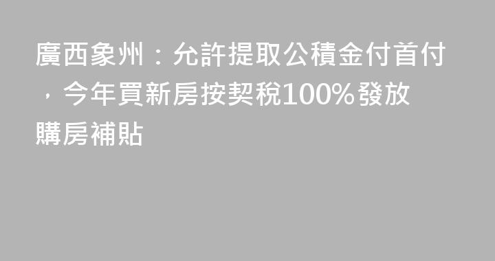 廣西象州：允許提取公積金付首付，今年買新房按契稅100%發放購房補貼