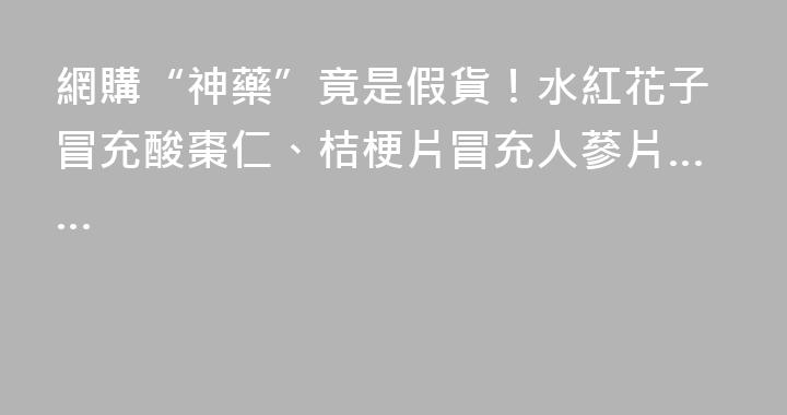 網購“神藥”竟是假貨！水紅花子冒充酸棗仁、桔梗片冒充人蔘片……