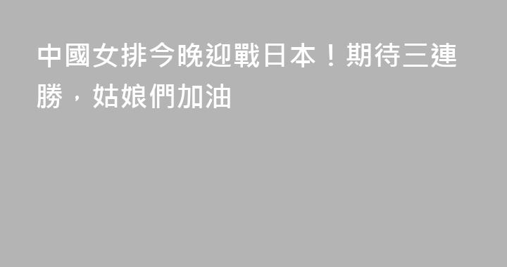 中國女排今晚迎戰日本！期待三連勝，姑娘們加油