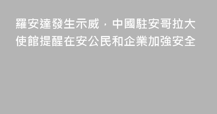 羅安達發生示威，中國駐安哥拉大使館提醒在安公民和企業加強安全