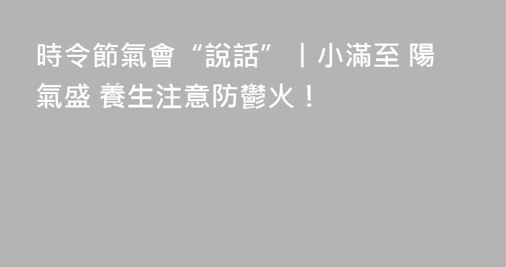 時令節氣會“說話”丨小滿至 陽氣盛 養生注意防鬱火！