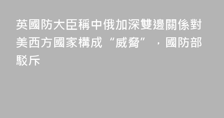 英國防大臣稱中俄加深雙邊關係對美西方國家構成“威脅”，國防部駁斥