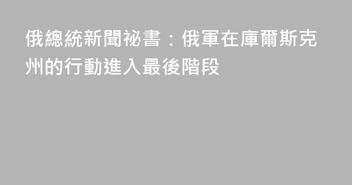 俄總統新聞祕書：俄軍在庫爾斯克州的行動進入最後階段