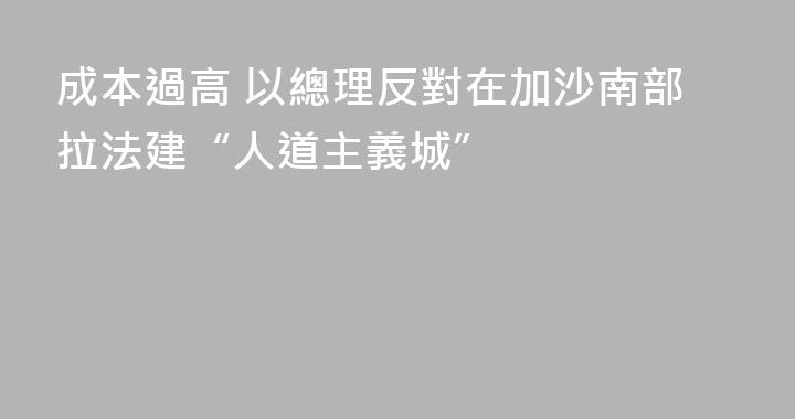 成本過高 以總理反對在加沙南部拉法建“人道主義城”