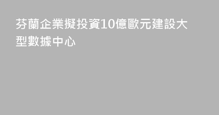 芬蘭企業擬投資10億歐元建設大型數據中心