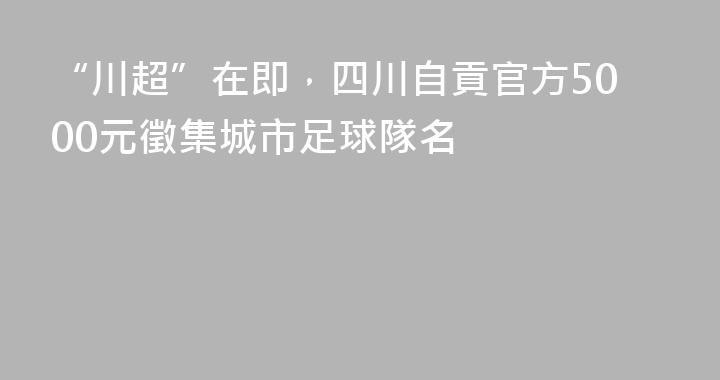 “川超”在即，四川自貢官方5000元徵集城市足球隊名