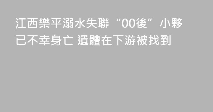 江西樂平溺水失聯“00後”小夥已不幸身亡 遺體在下游被找到