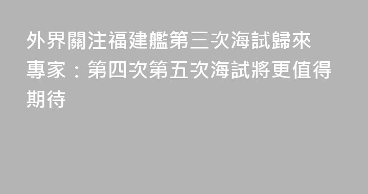 外界關注福建艦第三次海試歸來 專家：第四次第五次海試將更值得期待