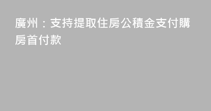 廣州：支持提取住房公積金支付購房首付款
