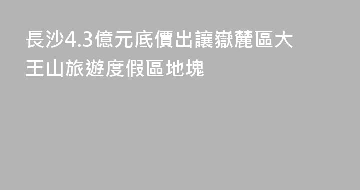 長沙4.3億元底價出讓嶽麓區大王山旅遊度假區地塊