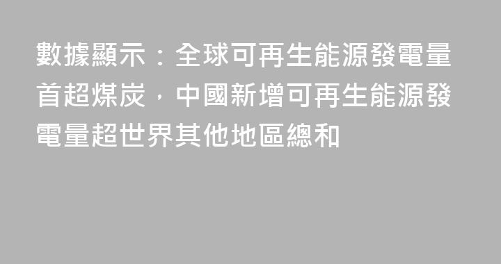 數據顯示：全球可再生能源發電量首超煤炭，中國新增可再生能源發電量超世界其他地區總和