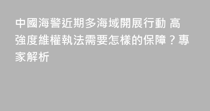 中國海警近期多海域開展行動 高強度維權執法需要怎樣的保障？專家解析