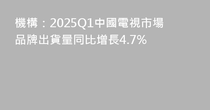機構：2025Q1中國電視市場品牌出貨量同比增長4.7%