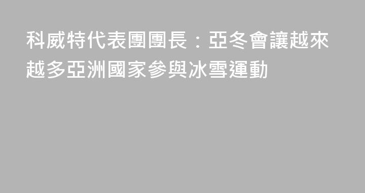 科威特代表團團長：亞冬會讓越來越多亞洲國家參與冰雪運動