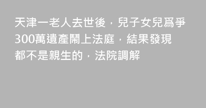 天津一老人去世後，兒子女兒爲爭300萬遺產鬧上法庭，結果發現都不是親生的，法院調解