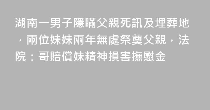 湖南一男子隱瞞父親死訊及埋葬地，兩位妹妹兩年無處祭奠父親，法院：哥賠償妹精神損害撫慰金