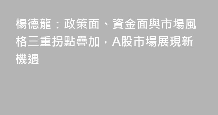 楊德龍：政策面、資金面與市場風格三重拐點疊加，A股市場展現新機遇