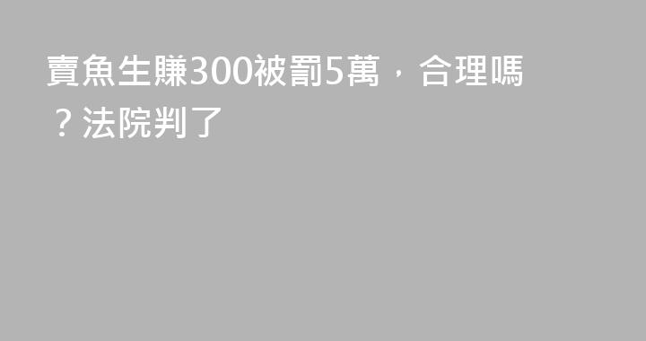 賣魚生賺300被罰5萬，合理嗎？法院判了