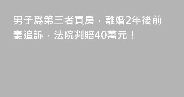 男子爲第三者買房，離婚2年後前妻追訴，法院判賠40萬元！