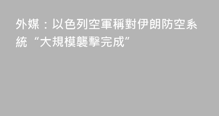 外媒：以色列空軍稱對伊朗防空系統“大規模襲擊完成”