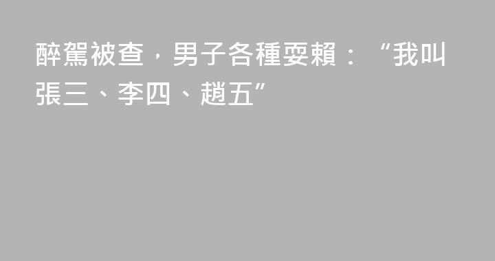 醉駕被查，男子各種耍賴：“我叫張三、李四、趙五”
