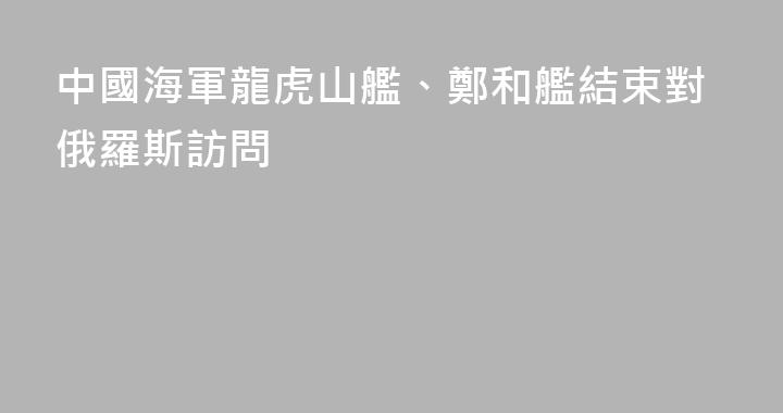 中國海軍龍虎山艦、鄭和艦結束對俄羅斯訪問
