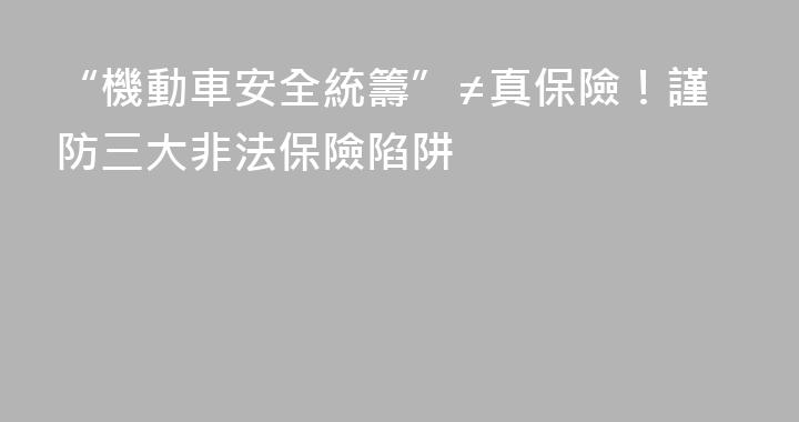“機動車安全統籌”≠真保險！謹防三大非法保險陷阱