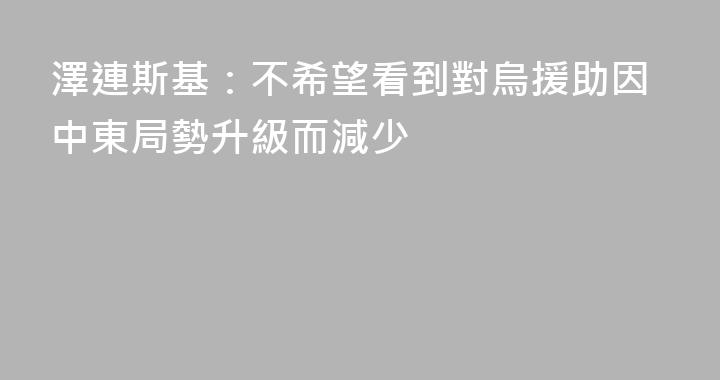澤連斯基：不希望看到對烏援助因中東局勢升級而減少