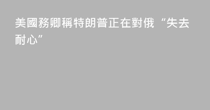 美國務卿稱特朗普正在對俄“失去耐心”