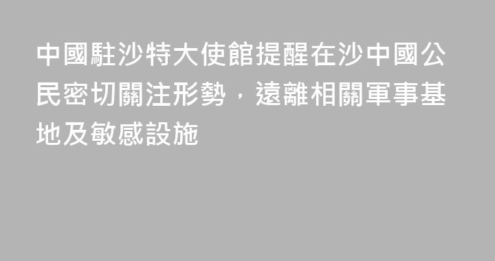 中國駐沙特大使館提醒在沙中國公民密切關注形勢，遠離相關軍事基地及敏感設施