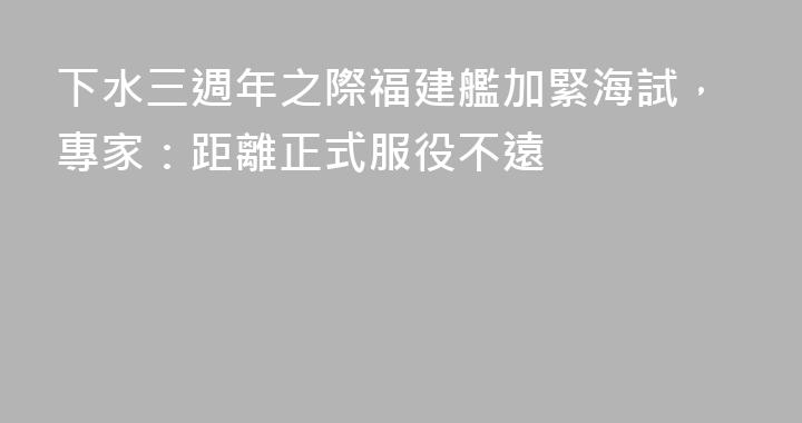下水三週年之際福建艦加緊海試，專家：距離正式服役不遠